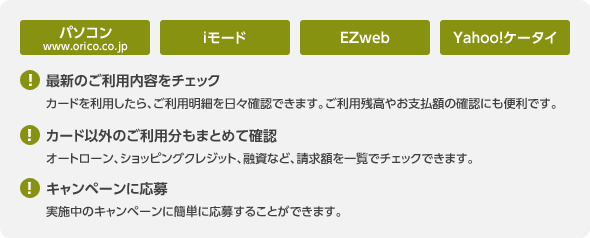 パソコン（www.oriko.co.jp）／iモード／EZweb／Yahoo!ケータイ：＜最新のご利用内容をチェック＞カードを利用したら、ご利用明細を日々確認できます。ご利用残高やお支払額の確認にも便利です。／＜カード以外のご利用分もまとめて確認＞オートローン、ショッピングクレジット、融資など、請求額を一覧でチェックできます。／＜キャンペーンに応募＞実施中のキャンペーンに簡単に応募することができます。