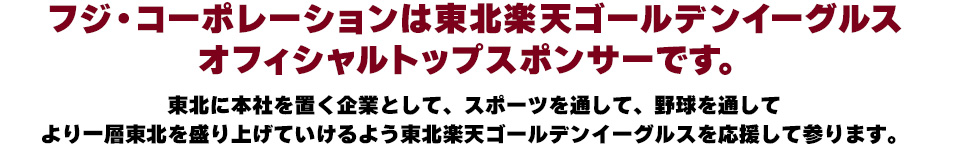 フジ・コーポレーションは東北楽天ゴールデンイーグルスオフィシャルトップスポンサーです。東北に本社を置く企業としてより一層東北を盛り上げていけるよう東北楽天ゴールデンイーグルスを応援して参ります。