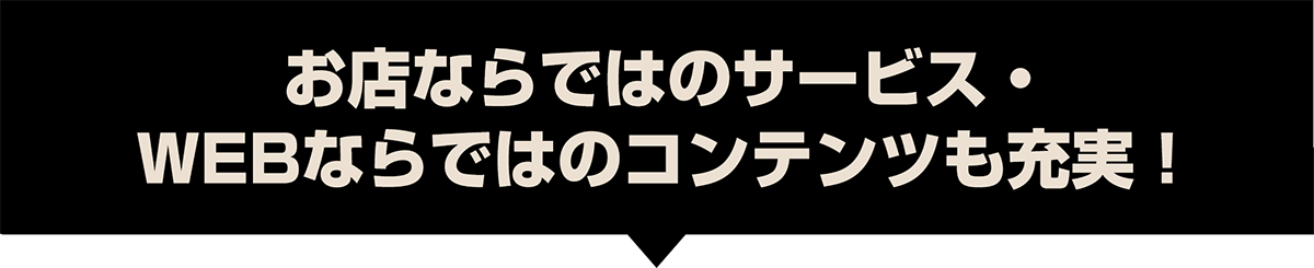 お店ならではのサービス・WEBならではのコンテンツも充実！